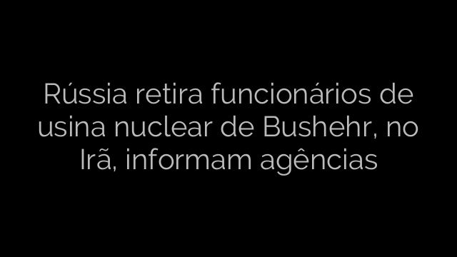 ​Rússia retira funcionários de usina nuclear de Bushehr, no Irã, informam agências 